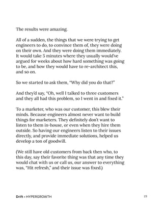 Drift • HYPERGROWTH 23
The results were amazing.
All of a sudden, the things that we were trying to get
engineers to do, to convince them of, they were doing
on their own. And they were doing them immediately.
It would take 5 minutes where they usually would’ve
argued for weeks about how hard something was going
to be, and how they would have to re-architect this,
and so on.
So we started to ask them, “Why did you do that?”
And they’d say, “Oh, well I talked to three customers
and they all had this problem, so I went in and fixed it.”
To a marketer, who was our customer, this blew their
minds. Because engineers almost never want to build
things for marketers. They definitely don’t want to
listen to them in-house, or even when they hire them
outside. So having our engineers listen to their issues
directly, and provide immediate solutions, helped us
develop a ton of goodwill.
(We still have old customers from back then who, to
this day, say their favorite thing was that any time they
would chat with us or call us, our answer to everything
was, “Hit refresh,” and their issue was fixed.)
 