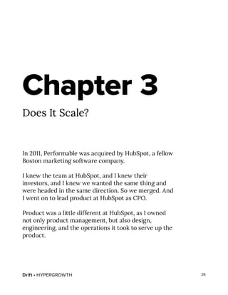 Drift • HYPERGROWTH 26
Chapter 3
Does It Scale?
In 2011, Performable was acquired by HubSpot, a fellow
Boston marketing software company.
I knew the team at HubSpot, and I knew their
investors, and I knew we wanted the same thing and
were headed in the same direction. So we merged. And
I went on to lead product at HubSpot as CPO.
Product was a little different at HubSpot, as I owned
not only product management, but also design,
engineering, and the operations it took to serve up the
product.
 