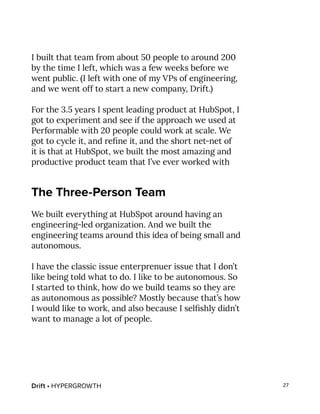 Drift • HYPERGROWTH 27
I built that team from about 50 people to around 200
by the time I left, which was a few weeks before we
went public. (I left with one of my VPs of engineering,
and we went off to start a new company, Drift.)
For the 3.5 years I spent leading product at HubSpot, I
got to experiment and see if the approach we used at
Performable with 20 people could work at scale. We
got to cycle it, and refine it, and the short net-net of
it is that at HubSpot, we built the most amazing and
productive product team that I’ve ever worked with
The Three-Person Team
We built everything at HubSpot around having an
engineering-led organization. And we built the
engineering teams around this idea of being small and
autonomous.
I have the classic issue enterprenuer issue that I don’t
like being told what to do. I like to be autonomous. So
I started to think, how do we build teams so they are
as autonomous as possible? Mostly because that’s how
I would like to work, and also because I selfishly didn’t
want to manage a lot of people.
 