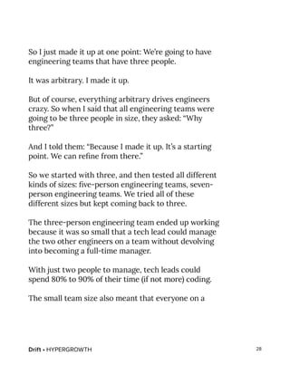 Drift • HYPERGROWTH 28
So I just made it up at one point: We’re going to have
engineering teams that have three people.
It was arbitrary. I made it up.
But of course, everything arbitrary drives engineers
crazy. So when I said that all engineering teams were
going to be three people in size, they asked: “Why
three?”
And I told them: “Because I made it up. It’s a starting
point. We can refine from there.”
So we started with three, and then tested all different
kinds of sizes: five-person engineering teams, seven-
person engineering teams. We tried all of these
different sizes but kept coming back to three.
The three-person engineering team ended up working
because it was so small that a tech lead could manage
the two other engineers on a team without devolving
into becoming a full-time manager.
With just two people to manage, tech leads could
spend 80% to 90% of their time (if not more) coding.
The small team size also meant that everyone on a
 