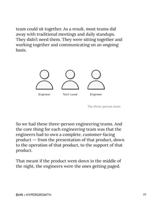 Drift • HYPERGROWTH 29
team could sit together. As a result, most teams did
away with traditional meetings and daily standups.
They didn’t need them. They were sitting together and
working together and communicating on an ongoing
basis.
So we had these three-person engineering teams. And
the core thing for each engineering team was that the
engineers had to own a complete, customer-facing
product -- from the presentation of that product, down
to the operation of that product, to the support of that
product.
That meant if the product went down in the middle of
the night, the engineers were the ones getting paged.
The three-person team
 