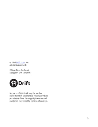 3
@ 2016 Drift.com, Inc.
All rights reserved.
Editor: Dave Gerhardt
Designer: Erik Devaney
No parts of this book may be used or
reproduced in any manner without written
permission from the copyright owner and
publisher, except in the context of reviews.
 