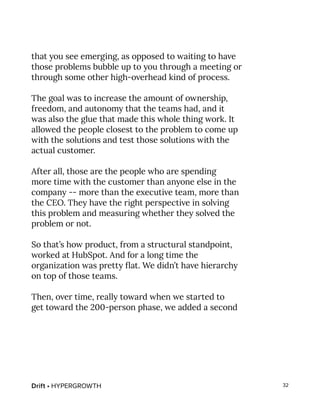 Drift • HYPERGROWTH 32
that you see emerging, as opposed to waiting to have
those problems bubble up to you through a meeting or
through some other high-overhead kind of process.
The goal was to increase the amount of ownership,
freedom, and autonomy that the teams had, and it
was also the glue that made this whole thing work. It
allowed the people closest to the problem to come up
with the solutions and test those solutions with the
actual customer.
After all, those are the people who are spending
more time with the customer than anyone else in the
company -- more than the executive team, more than
the CEO. They have the right perspective in solving
this problem and measuring whether they solved the
problem or not.
So that’s how product, from a structural standpoint,
worked at HubSpot. And for a long time the
organization was pretty flat. We didn’t have hierarchy
on top of those teams.
Then, over time, really toward when we started to
get toward the 200-person phase, we added a second
 