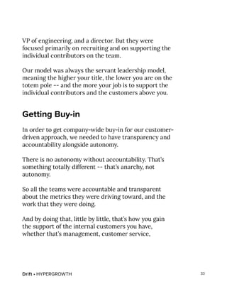 Drift • HYPERGROWTH 33
VP of engineering, and a director. But they were
focused primarily on recruiting and on supporting the
individual contributors on the team.
Our model was always the servant leadership model,
meaning the higher your title, the lower you are on the
totem pole -- and the more your job is to support the
individual contributors and the customers above you.
Getting Buy-in
In order to get company-wide buy-in for our customer-
driven approach, we needed to have transparency and
accountability alongside autonomy.
There is no autonomy without accountability. That’s
something totally different -- that’s anarchy, not
autonomy.
So all the teams were accountable and transparent
about the metrics they were driving toward, and the
work that they were doing.
And by doing that, little by little, that’s how you gain
the support of the internal customers you have,
whether that’s management, customer service,
 