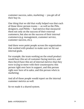 Drift • HYPERGROWTH 34
customer success, sales, marketing -- you get all of
their buy-in.
One thing that we did that really helped was that each
of those three-person teams -- as well as the PMs,
designers, and PMMs -- had metrics that measured
them not only on the success of their external
customers, but also on the success of their internal
customers (e.g. management, customer service,
customer success, etc.).
And there were point people across the organization
that worked with product to make sure we hit our
internal goals.
For example, the team working on the email product
would have this set of customer-facing metrics, and
then they’d have this set of internal metrics that they
were trying to move with their counterparts: this
person right over here in support, and this person
right over here of in sales, and this person who’s in
marketing.
And all of those people would report on the internal
customer metrics as well.
So we made it a shared system.
 