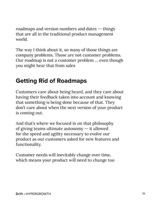Drift • HYPERGROWTH 36
roadmaps and version numbers and dates -- things
that are all in the traditional product management
world.
The way I think about it, so many of those things are
company problems. Those are not customer problems.
Our roadmap is not a customer problem … even though
you might hear that from sales
Getting Rid of Roadmaps
Customers care about being heard, and they care about
having their feedback taken into account and knowing
that something is being done because of that. They
don’t care about when the next version of your product
is coming out.
And that’s where we focused in on that philosophy
of giving teams ultimate autonomy -- it allowed
for the speed and agility necessary to evolve our
product as our customers asked for new features and
functionality.
Customer needs will inevitably change over time,
which means your product will need to change too
 