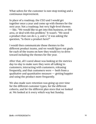 Drift • HYPERGROWTH 38
What solves for the customer is non-stop testing and a
continuous improvement.
In place of a roadmap, the CEO and I would get
together once a year and come up with themes for the
next year. Not a roadmap, but very high-level themes
-- like, “We would like to get into this business, or this
area, or deal with this problem.” It wasn’t. “We need
a product that can do x, y, and z,” it was asking the
question, “Is there a product here?”
I would then communicate those themes to the
different product teams, and we would figure out goals
for each of the teams on how they would try to drive
toward including the themes for the year.
After that, all I cared about was looking at the metrics
day-to-day to make sure they were all talking to
customers, interacting with customers, releasing
frequently, and that customers were -- both from a
qualitative and quantitative measure -- getting happier
and using the product more frequently.
We also made sure retention was going up over time
for the different customer types, for the different
cohorts, and for the different plan sizes that we looked
at. We looked at it every which way but Sunday.
 