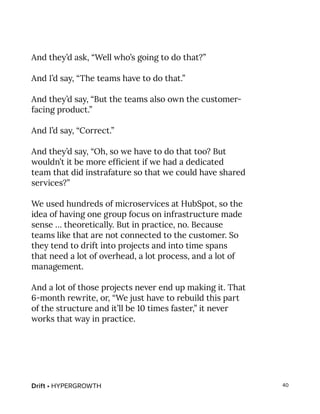 Drift • HYPERGROWTH 40
And they’d ask, “Well who’s going to do that?”
And I’d say, “The teams have to do that.”
And they’d say, “But the teams also own the customer-
facing product.”
And I’d say, “Correct.”
And they’d say, “Oh, so we have to do that too? But
wouldn’t it be more efficient if we had a dedicated
team that did instrafature so that we could have shared
services?”
We used hundreds of microservices at HubSpot, so the
idea of having one group focus on infrastructure made
sense … theoretically. But in practice, no. Because
teams like that are not connected to the customer. So
they tend to drift into projects and into time spans
that need a lot of overhead, a lot process, and a lot of
management.
And a lot of those projects never end up making it. That
6-month rewrite, or, “We just have to rebuild this part
of the structure and it’ll be 10 times faster,” it never
works that way in practice.
 