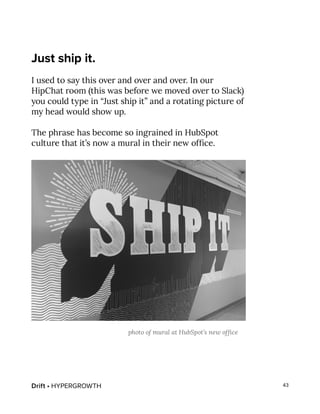 Drift • HYPERGROWTH 43
Just ship it.
I used to say this over and over and over. In our
HipChat room (this was before we moved over to Slack)
you could type in “Just ship it” and a rotating picture of
my head would show up.
The phrase has become so ingrained in HubSpot
culture that it’s now a mural in their new office.
photo of mural at HubSpot’s new office
 