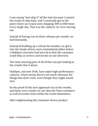 Drift • HYPERGROWTH 44
I was saying “Just ship it” all the time because I wanted
the teams to ship daily. And I eventually got to the
point where our teams were shipping 500 to 600 times
every single day. That was the cadence we were moving
out.
Instead of having two to three releases per month, we
had thousands.
Instead of building up a release for months, we got it
into the hands of beta users immediately (often before
a HubSpot executive had seen it) so that the customer
could help us correct and iterate on our direction.
The most amazing part of all of this was just looking at
the results that it drove.
HubSpot, and now Drift, have super high-performance
cultures, which means there’s not much tolerance for
things that don’t work, even though they might sound
nice.
So the proof of this new approach was in the results,
and those were results we saw directly from customers
as well as results from within the teams themselves.
After implementing the customer-driven product
 
