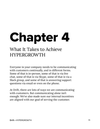 Drift • HYPERGROWTH 46
Chapter 4
What It Takes to Achieve
HYPERGROWTH
Everyone in your company needs to be communicating
with customers continually, and in different forms.
Some of that is in-person, some of that is via live
chat, some of that is via Skype, some of that is via a
Slack group, and some of that is answering support
questions via email or even on the phone.
At Drift, there are lots of ways we are communicating
with customers. But communicating alone isn’t
enough: We’ve also made sure our internal incentives
are aligned with our goal of serving the customer.
 