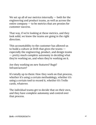 Drift • HYPERGROWTH 47
We set up all of our metrics internally -- both for the
engineering and product teams, as well as across the
entire company -- to be metrics that are proxies for
customer success.
That way, if we’re looking at these metrics, and they
look solid, we know the teams are going in the right
direction.
This accountability to the customer has allowed us
to build a culture at Drift that gives the teams --
especially the engineering, product, and design teams
-- pretty much complete autonomy in deciding what
they’re working on, and when they’re working on it.
Are they working on new features? Bugs?
Infrastructure?
It’s totally up to them: How they work on that process,
whether it’s using a certain methodology, whether it’s
using a certain tool to record it, whether it’s Trello
cards, whatever.
The individual teams get to decide that on their own,
and they have complete autonomy and control over
that process.
 