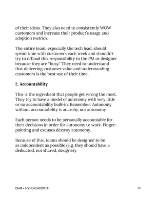 Drift • HYPERGROWTH 50
of their ideas. They also need to consistently WOW
customers and increase their product’s usage and
adoption metrics.
The entire team, especially the tech lead, should
spend time with customers each week and shouldn’t
try to offload this responsibility to the PM or designer
because they are “busy.” They need to understand
that delivering customer value and understanding
customers is the best use of their time.
2. Accountability
This is the ingredient that people get wrong the most.
They try to have a model of autonomy with very little
or no accountability built-in. Remember: Autonomy
without accountability is anarchy, not autonomy
Each person needs to be personally accountable for
their decisions in order for autonomy to work. Finger-
pointing and excuses destroy autonomy.
Because of this, teams should be designed to be
as independent as possible (e.g. they should have a
dedicated, not shared, designer).
 