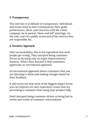 Drift • HYPERGROWTH 51
3. Transparency
The next key is to default to transparency. Individuals
and teams need to over-communicate their goals,
performance, ideas, and concerns with the entire
company via in-person “show and tell” meetings, via
the wiki, and via a public scorecard of the metrics they
are responsible for.
4. Iterative Approach
After accountability, this is the ingredient that most
people get wrong. They interpret being customer-
driven as focusing only on major improvements/
features. What I have learned is that customers
appreciate an incremental approach.
An incremental approach shows customers that you
are listening to them and making changes based on
their feedback.
It also turns out that most of the biggest impact items
you can improve are user experience issues that are
preventing a customer from using your product fully.
Don’t interpret being customer-driven as being lost in
weeks and weeks of customer conversations.
 