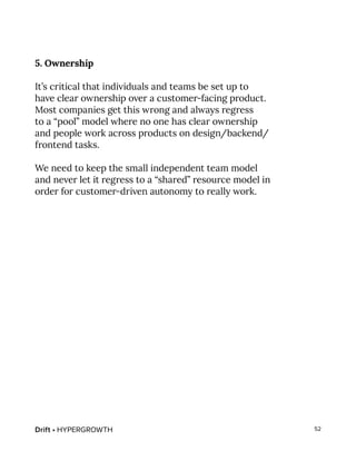 Drift • HYPERGROWTH 52
5. Ownership
It’s critical that individuals and teams be set up to
have clear ownership over a customer-facing product.
Most companies get this wrong and always regress
to a “pool” model where no one has clear ownership
and people work across products on design/backend/
frontend tasks.
We need to keep the small independent team model
and never let it regress to a “shared” resource model in
order for customer-driven autonomy to really work.
 