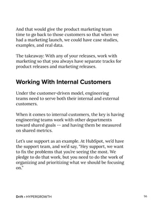 Drift • HYPERGROWTH 56
And that would give the product marketing team
time to go back to those customers so that when we
had a marketing launch, we could have case studies,
examples, and real data.
The takeaway: With any of your releases, work with
marketing so that you always have separate tracks for
product releases and marketing releases.
Working With Internal Customers
Under the customer-driven model, engineering
teams need to serve both their internal and external
customers.
When it comes to internal customers, the key is having
engineering teams work with other departments
toward shared goals -- and having them be measured
on shared metrics.
Let’s use support as an example. At HubSpot, we’d have
the support team, and we’d say, “Hey support, we want
to fix the problems that you’re seeing the most. We
pledge to do that work, but you need to do the work of
organizing and prioritizing what we should be focusing
on.”
 