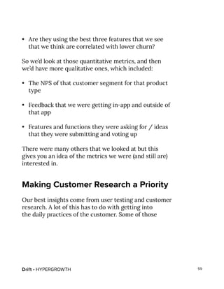 Drift • HYPERGROWTH 59
•	 Are they using the best three features that we see
that we think are correlated with lower churn?
So we’d look at those quantitative metrics, and then
we’d have more qualitative ones, which included:
•	 The NPS of that customer segment for that product
type
•	 Feedback that we were getting in-app and outside of
that app
•	 Features and functions they were asking for / ideas
that they were submitting and voting up
There were many others that we looked at but this
gives you an idea of the metrics we were (and still are)
interested in.
Making Customer Research a Priority
Our best insights come from user testing and customer
research. A lot of this has to do with getting into
the daily practices of the customer. Some of those
 