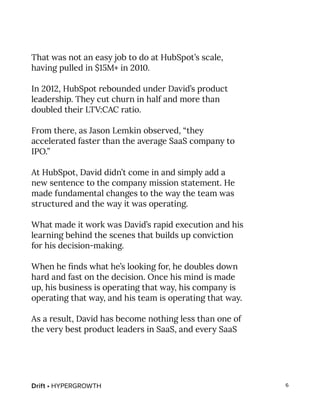 Drift • HYPERGROWTH 6
That was not an easy job to do at HubSpot’s scale,
having pulled in $15M+ in 2010.
In 2012, HubSpot rebounded under David’s product
leadership. They cut churn in half and more than
doubled their LTV:CAC ratio.
From there, as Jason Lemkin observed, “they
accelerated faster than the average SaaS company to
IPO.”
At HubSpot, David didn’t come in and simply add a
new sentence to the company mission statement. He
made fundamental changes to the way the team was
structured and the way it was operating.
What made it work was David’s rapid execution and his
learning behind the scenes that builds up conviction
for his decision-making.
When he finds what he’s looking for, he doubles down
hard and fast on the decision. Once his mind is made
up, his business is operating that way, his company is
operating that way, and his team is operating that way.
As a result, David has become nothing less than one of
the very best product leaders in SaaS, and every SaaS
 