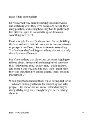 Drift • HYPERGROWTH 61
cases it had zero overlap.
So we learned way more by having those interviews
and watching what they were doing, and seeing their
daily practice, and seeing how they had to go through
five different apps to do something, or download
something into Excel.
Excel was gold for us. It’s always been for me, building
the kind software that I do. As soon as I see a customer
or prospect use Excel, I know we’re onto something.
That’s where they’re doing something that we can help
them do more efficiently.
But it’s something that almost no customer is going to
tell you about. Because it’s so boring to tell someone
that: “I download this, I export this, I put it in Excel,
and I sort it this way, and I do that, then I put it here,
then I do this, then I re-upload it here, then I put it in
PowerPoint ...”
Who’s going to talk about that? It’s so boring. But for us
-- who are building software for marketing and sales
people -- it’s important we know that’s what they’re
doing all day long, even though they’re never talking
about it.
 