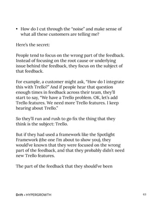 Drift • HYPERGROWTH 63
•	 How do I cut through the “noise” and make sense of
what all these customers are telling me?
Here’s the secret:
People tend to focus on the wrong part of the feedback.
Instead of focusing on the root cause or underlying
issue behind the feedback, they focus on the subject of
that feedback.
For example, a customer might ask, “How do I integrate
this with Trello?” And if people hear that question
enough times in feedback across their team, they’ll
start to say, “We have a Trello problem. OK, let’s add
Trello features. We need more Trello features. I keep
hearing about Trello.”
So they’ll run and rush to go fix the thing that they
think is the subject: Trello.
But if they had used a framework like the Spotlight
Framework (the one I’m about to show you), they
would’ve known that they were focused on the wrong
part of the feedback, and that they probably didn’t need
new Trello features.
The part of the feedback that they should’ve been
 