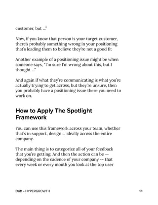 Drift • HYPERGROWTH 66
customer, but ...”
Now, if you know that person is your target customer,
there’s probably something wrong in your positioning
that’s leading them to believe they’re not a good fit
Another example of a positioning issue might be when
someone says, “I’m sure I’m wrong about this, but I
thought ...”
And again if what they’re communicating is what you’re
actually trying to get across, but they’re unsure, then
you probably have a positioning issue there you need to
work on.
How to Apply The Spotlight
Framework
You can use this framework across your team, whether
that’s in support, design ... ideally across the entire
company.
The main thing is to categorize all of your feedback
that you’re getting. And then the action can be --
depending on the cadence of your company -- that
every week or every month you look at the top user
 