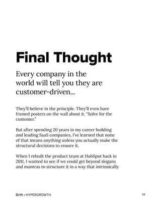 Drift • HYPERGROWTH 68
Final Thought
Every company in the
world will tell you they are
customer-driven...
They’ll believe in the principle. They’ll even have
framed posters on the wall about it. “Solve for the
customer.”
But after spending 20 years in my career building
and leading SaaS companies, I’ve learned that none
of that means anything unless you actually make the
structural decisions to ensure it.
When I rebuilt the product team at HubSpot back in
2011, I wanted to see if we could get beyond slogans
and mantras to structure it in a way that intrinsically
 