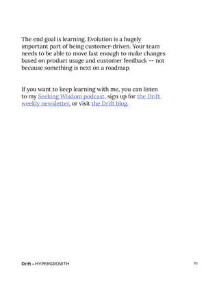 Drift • HYPERGROWTH 70
The end goal is learning. Evolution is a hugely
important part of being customer-driven. Your team
needs to be able to move fast enough to make changes
based on product usage and customer feedback -- not
because something is next on a roadmap.
If you want to keep learning with me, you can listen
to my Seeking Wisdom podcast, sign up for the Drift
weekly newsletter, or visit the Drift blog.
 