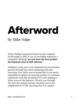 Drift • HYPERGROWTH 71
Afterword
by Mike Volpe
When HubSpot acquired David Cancel’s company
Performable in 2011, it was an incredible milestone. I
remember thinking “we now have the best product
development team in B2B software.”
HubSpot’s early years were dominated by tremendous
growth through top notch marketing and sales
execution. Our vision was so broad that it was nearly
impossible to deliver an amazing product or customer
experience with the investment we were making in
those areas of the business. Growth was through
the roof, but annual revenue retention was in the
neighborhood of 75%, meaning that if we signed
 