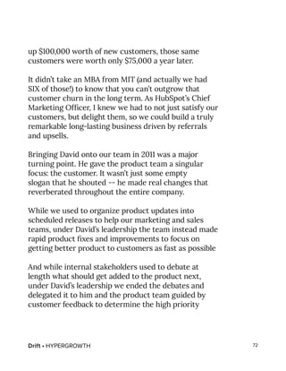 Drift • HYPERGROWTH 72
up $100,000 worth of new customers, those same
customers were worth only $75,000 a year later.
It didn’t take an MBA from MIT (and actually we had
SIX of those!) to know that you can’t outgrow that
customer churn in the long term. As HubSpot’s Chief
Marketing Officer, I knew we had to not just satisfy our
customers, but delight them, so we could build a truly
remarkable long-lasting business driven by referrals
and upsells.
Bringing David onto our team in 2011 was a major
turning point. He gave the product team a singular
focus: the customer. It wasn’t just some empty
slogan that he shouted -- he made real changes that
reverberated throughout the entire company.
While we used to organize product updates into
scheduled releases to help our marketing and sales
teams, under David’s leadership the team instead made
rapid product fixes and improvements to focus on
getting better product to customers as fast as possible
And while internal stakeholders used to debate at
length what should get added to the product next,
under David’s leadership we ended the debates and
delegated it to him and the product team guided by
customer feedback to determine the high priority
 