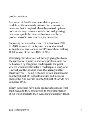 Drift • HYPERGROWTH 73
product updates.
As a result of David’s customer-driven product
model and the renewed customer focus across the
company that it inspired, churn began to drop from
both increasing customer satisfaction and growing
customer upsells because we had new and better
products to offer our now happier customers.
Improving our annual revenue retention from ~75%
to ~95% was one of the key metrics we discussed
with potential investors on our IPO roadshow, making
HubSpot one of the best IPOs of 2014.
Ultimately, David succeeded through giving his team
the autonomy to jump in and solve problems and not
be hindered by things like roadmaps (to the point
where I would ask David for a roadmap as a joke). And
it wasn’t just the product team that changed after
David’s arrival -- being customer-driven soon became
an integral part of HubSpot’s culture and business
philosophy. And now it’s an integral part of David’s new
company, Drift.
Today, customers have more products to choose from
than ever, and they have access to more information
about those products than ever. Being customer-driven
 