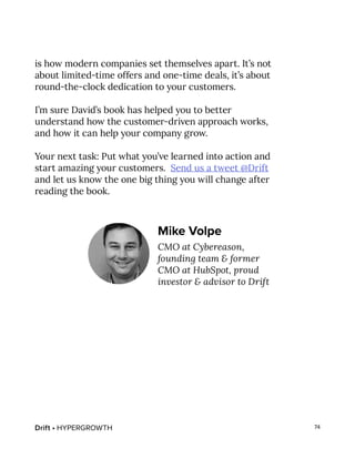 Drift • HYPERGROWTH 74
is how modern companies set themselves apart. It’s not
about limited-time offers and one-time deals, it’s about
round-the-clock dedication to your customers.
I’m sure David’s book has helped you to better
understand how the customer-driven approach works,
and how it can help your company grow.
Your next task: Put what you’ve learned into action and
start amazing your customers. Send us a tweet @Drift
and let us know the one big thing you will change after
reading the book.
Mike Volpe
CMO at Cybereason,
founding team & former
CMO at HubSpot, proud
investor & advisor to Drift
 