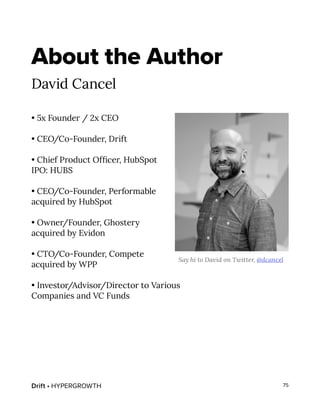 Drift • HYPERGROWTH 75
About the Author
David Cancel
• 5x Founder / 2x CEO
• CEO/Co-Founder, Drift
• Chief Product Officer, HubSpot
IPO: HUBS
• CEO/Co-Founder, Performable
acquired by HubSpot
• Owner/Founder, Ghostery
acquired by Evidon
• CTO/Co-Founder, Compete
acquired by WPP
• Investor/Advisor/Director to Various
Companies and VC Funds
Say hi to David on Twitter, @dcancel
 