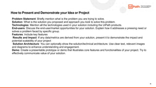 30
How to Present and Demonstrate your Idea or Project
Problem Statement: Briefly mention what is the problem you are trying to solve.
Solution: What is the solution you proposed and approach you took to solve this problem.
Technologies: Mention all the technologies used in your solution including the UiPath products.
End-users: Discuss the end-user/market opportunities for your solution. Explain how it addresses a pressing need or
solves a problem faced by specific group.
Features: Include key features
Results and Impact: If any data/metrics are derived from your solution, present it to demonstrate the impact and
potential scalability of your project
Solution Architecture: You can optionally show the solution/technical architecture. Use clear text, relevant images
and diagrams to enhance understanding and engagement.
Demo: Create a presentable prototype or demo that illustrates core features and functionalities of your project. Try to
effectively communicate value of your solution.
 