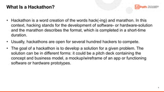 5
• Hackathon is a word creation of the words hack(-ing) and marathon. In this
context, hacking stands for the development of software- or hardware-solution
and the marathon describes the format, which is completed in a short-time
duration.
• Usually, hackathons are open for several hundred hackers to compete.
• The goal of a hackathon is to develop a solution for a given problem. The
solution can be in different forms: it could be a pitch deck containing the
concept and business model, a mockup/wireframe of an app or functioning
software or hardware prototypes.
What Is a Hackathon?
 