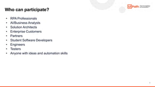 7
Who can participate?
• RPA Professionals
• AI/Business Analysts
• Solution Architects
• Enterprise Customers
• Partners
• Student Software Developers
• Engineers
• Testers
• Anyone with ideas and automation skills
 