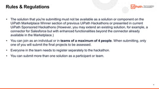 9
• The solution that you're submitting must not be available as a solution or component on the
UiPath Marketplace Winner section of previous UiPath Hackathons or presented in current
UiPath Sponsored Hackathons (However, you may extend an existing solution, for example, a
connector for Salesforce but with enhanced functionalities beyond the connector already
available in the Marketplace.)
• You can join as an individual or in teams of a maximum of 4 people. When submitting, only
one of you will submit the final projects to be assessed.
• Everyone in the team needs to register separately to the hackathon.
• You can submit more than one solution as a participant or team.
Rules & Regulations
 