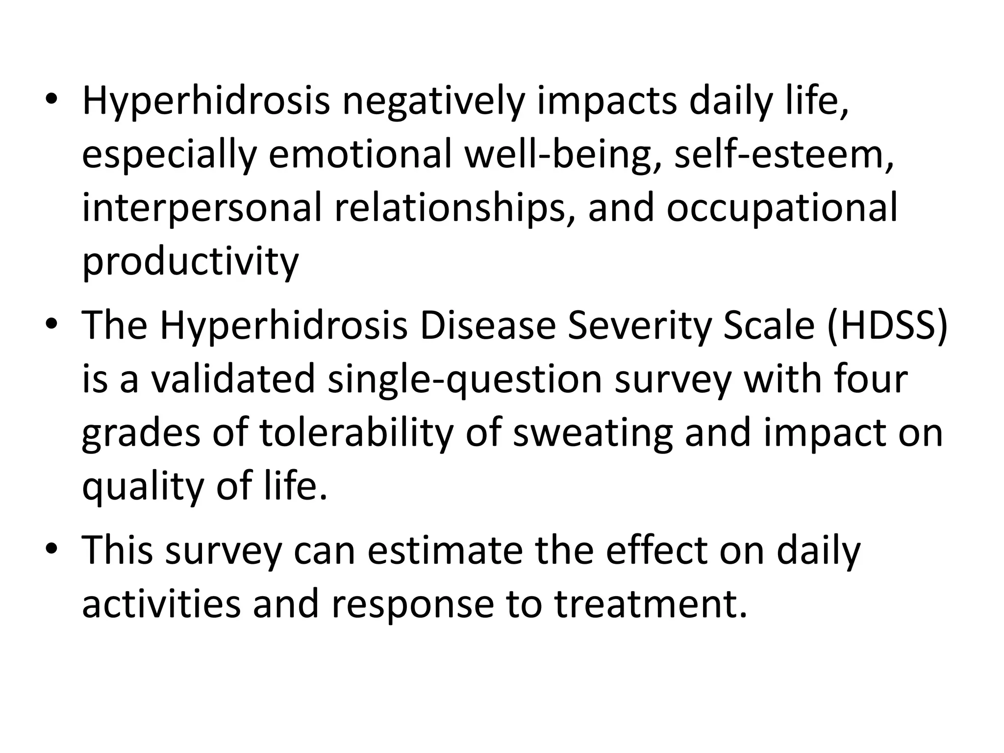 • Hyperhidrosis negatively impacts daily life,
especially emotional well-being, self-esteem,
interpersonal relationships, and occupational
productivity
• The Hyperhidrosis Disease Severity Scale (HDSS)
is a validated single-question survey with four
grades of tolerability of sweating and impact on
quality of life.
• This survey can estimate the effect on daily
activities and response to treatment.
 