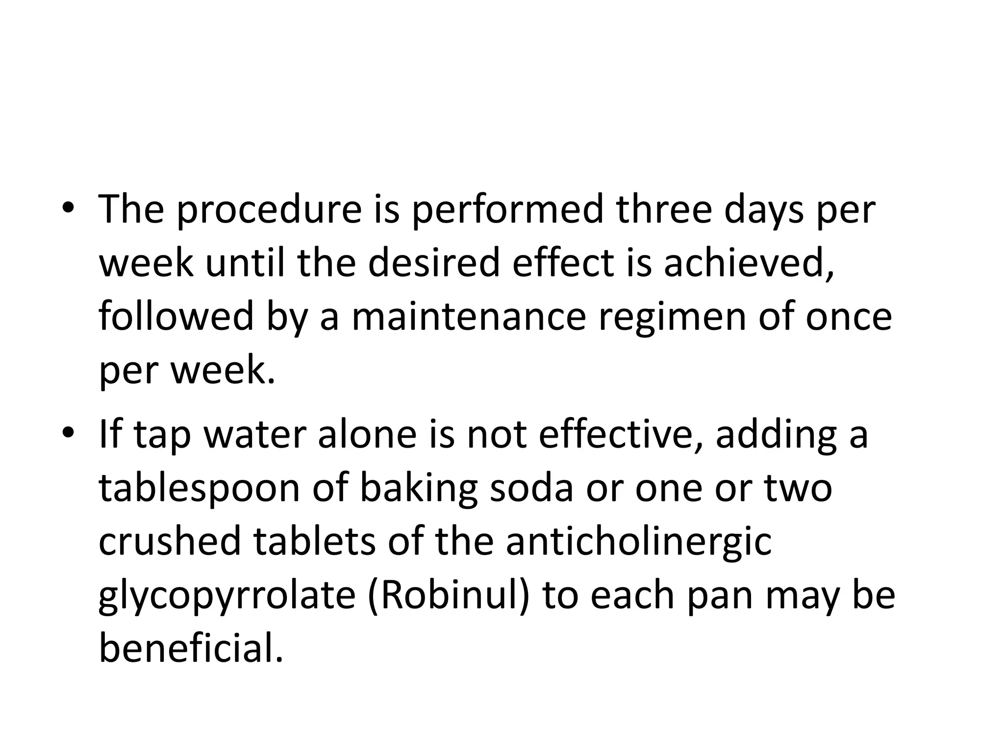 • The procedure is performed three days per
week until the desired effect is achieved,
followed by a maintenance regimen of once
per week.
• If tap water alone is not effective, adding a
tablespoon of baking soda or one or two
crushed tablets of the anticholinergic
glycopyrrolate (Robinul) to each pan may be
beneficial.
 