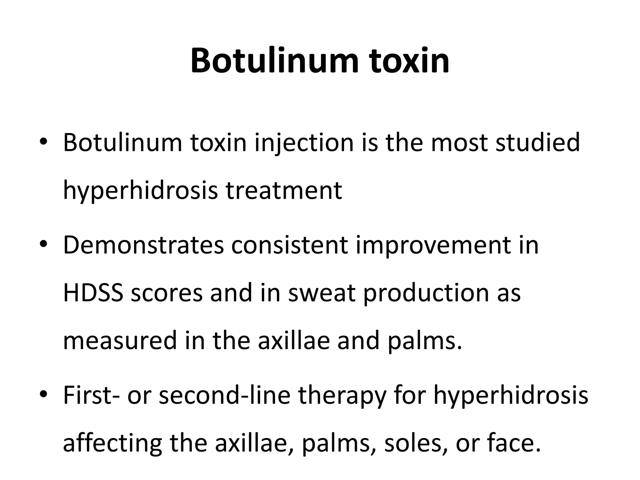Botulinum toxin
• Botulinum toxin injection is the most studied
hyperhidrosis treatment
• Demonstrates consistent improvement in
HDSS scores and in sweat production as
measured in the axillae and palms.
• First- or second-line therapy for hyperhidrosis
affecting the axillae, palms, soles, or face.
 