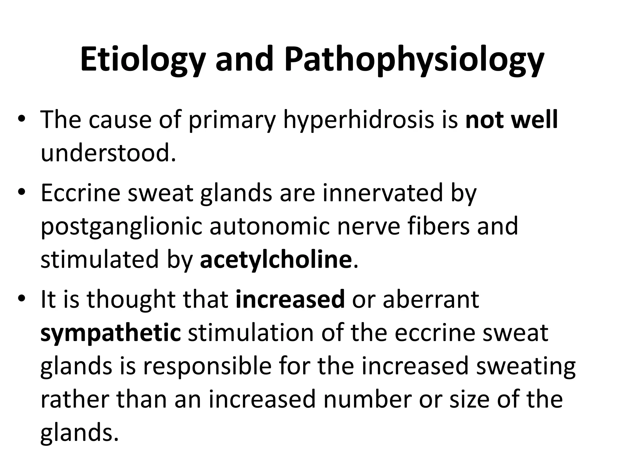Etiology and Pathophysiology
• The cause of primary hyperhidrosis is not well
understood.
• Eccrine sweat glands are innervated by
postganglionic autonomic nerve fibers and
stimulated by acetylcholine.
• It is thought that increased or aberrant
sympathetic stimulation of the eccrine sweat
glands is responsible for the increased sweating
rather than an increased number or size of the
glands.
 