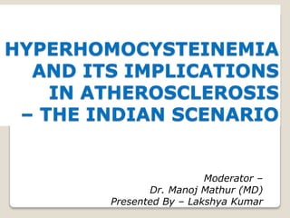 HYPERHOMOCYSTEINEMIA
  AND ITS IMPLICATIONS
    IN ATHEROSCLEROSIS
 – THE INDIAN SCENARIO


                          Moderator –
               Dr. Manoj Mathur (MD)
        Presented By – Lakshya Kumar
 