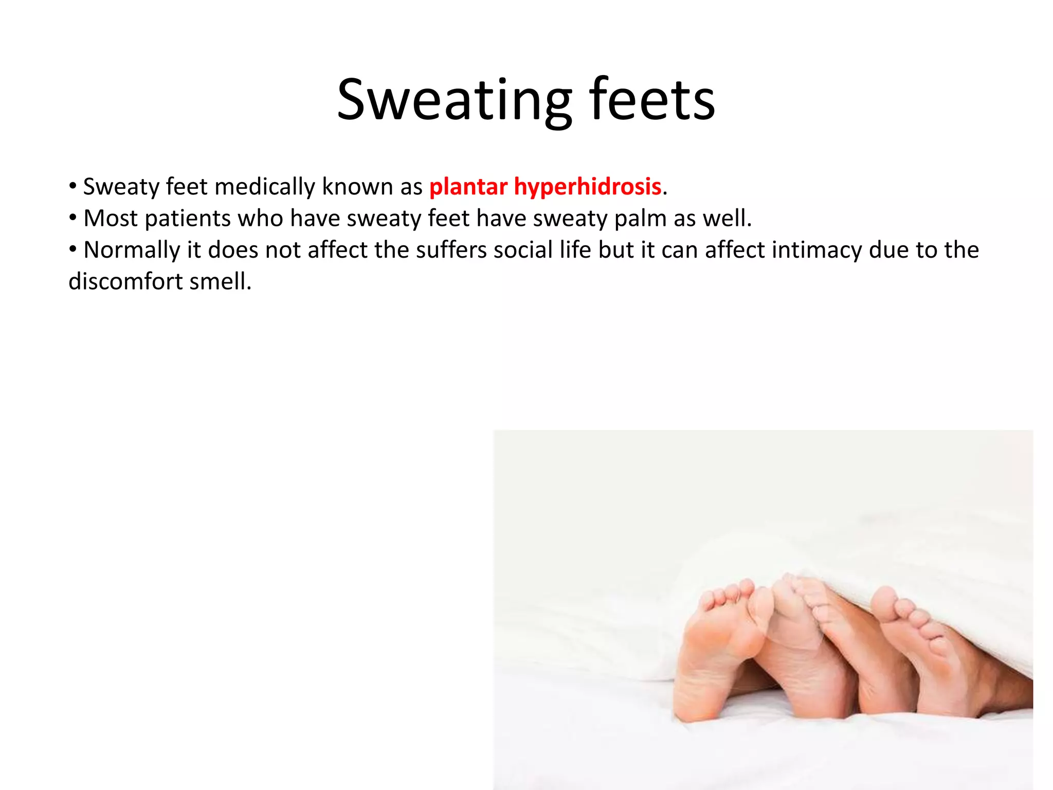 Sweating feets
• Sweaty feet medically known as plantar hyperhidrosis.
• Most patients who have sweaty feet have sweaty palm as well.
• Normally it does not affect the suffers social life but it can affect intimacy due to the
discomfort smell.

 