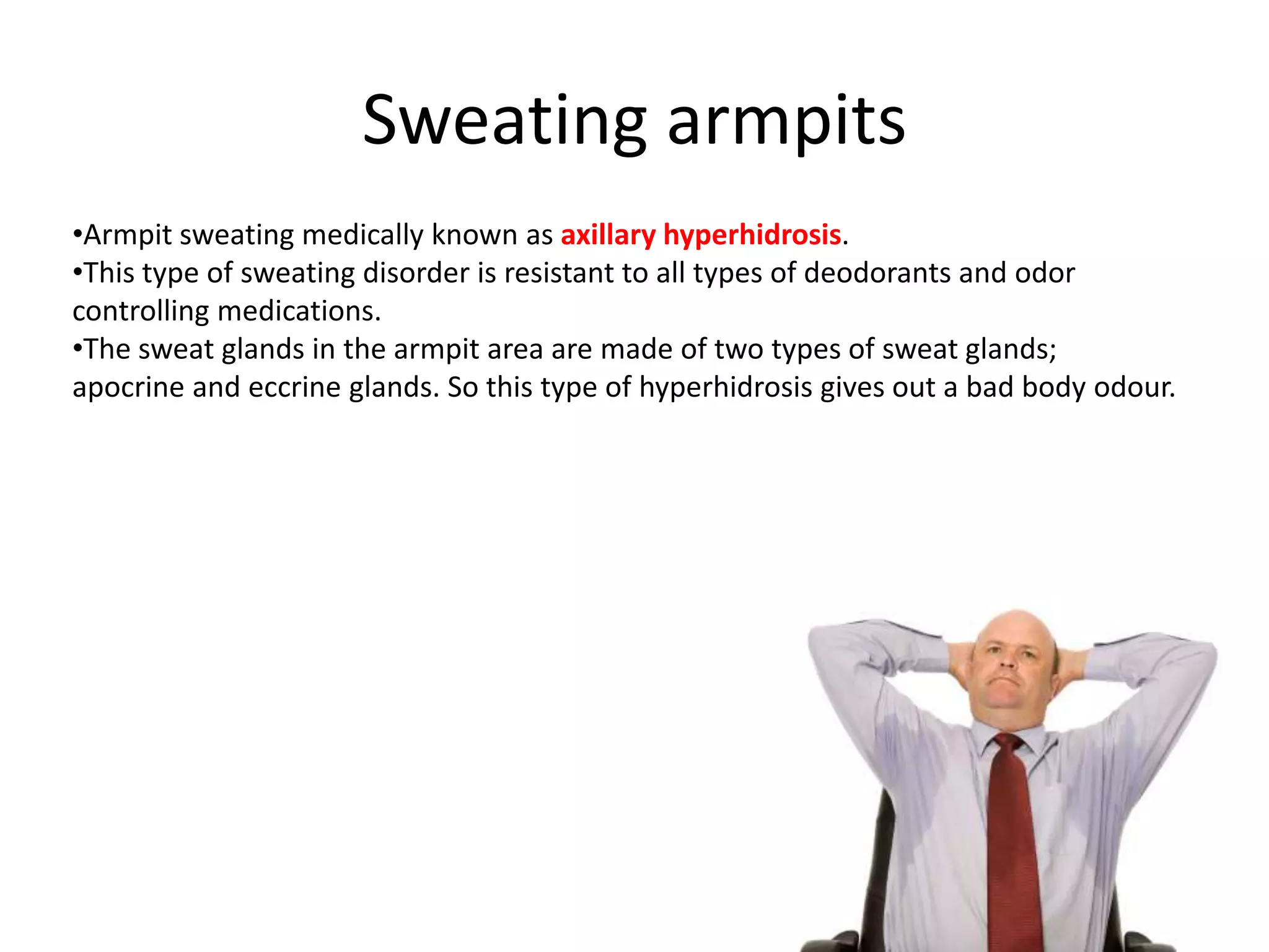 Sweating armpits
•Armpit sweating medically known as axillary hyperhidrosis.
•This type of sweating disorder is resistant to all types of deodorants and odor
controlling medications.
•The sweat glands in the armpit area are made of two types of sweat glands;
apocrine and eccrine glands. So this type of hyperhidrosis gives out a bad body odour.

 