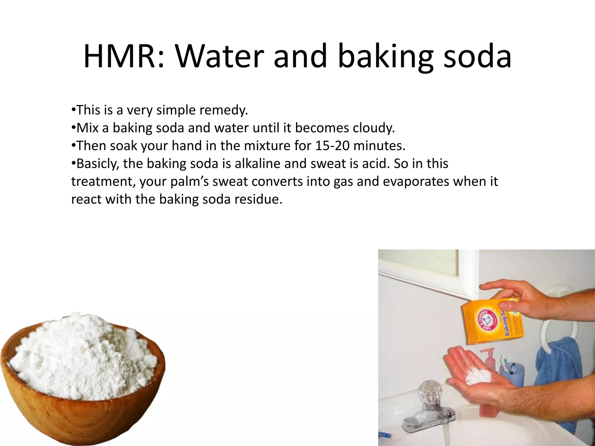 HMR: Water and baking soda
•This is a very simple remedy.
•Mix a baking soda and water until it becomes cloudy.
•Then soak your hand in the mixture for 15-20 minutes.
•Basicly, the baking soda is alkaline and sweat is acid. So in this
treatment, your palm’s sweat converts into gas and evaporates when it
react with the baking soda residue.

 