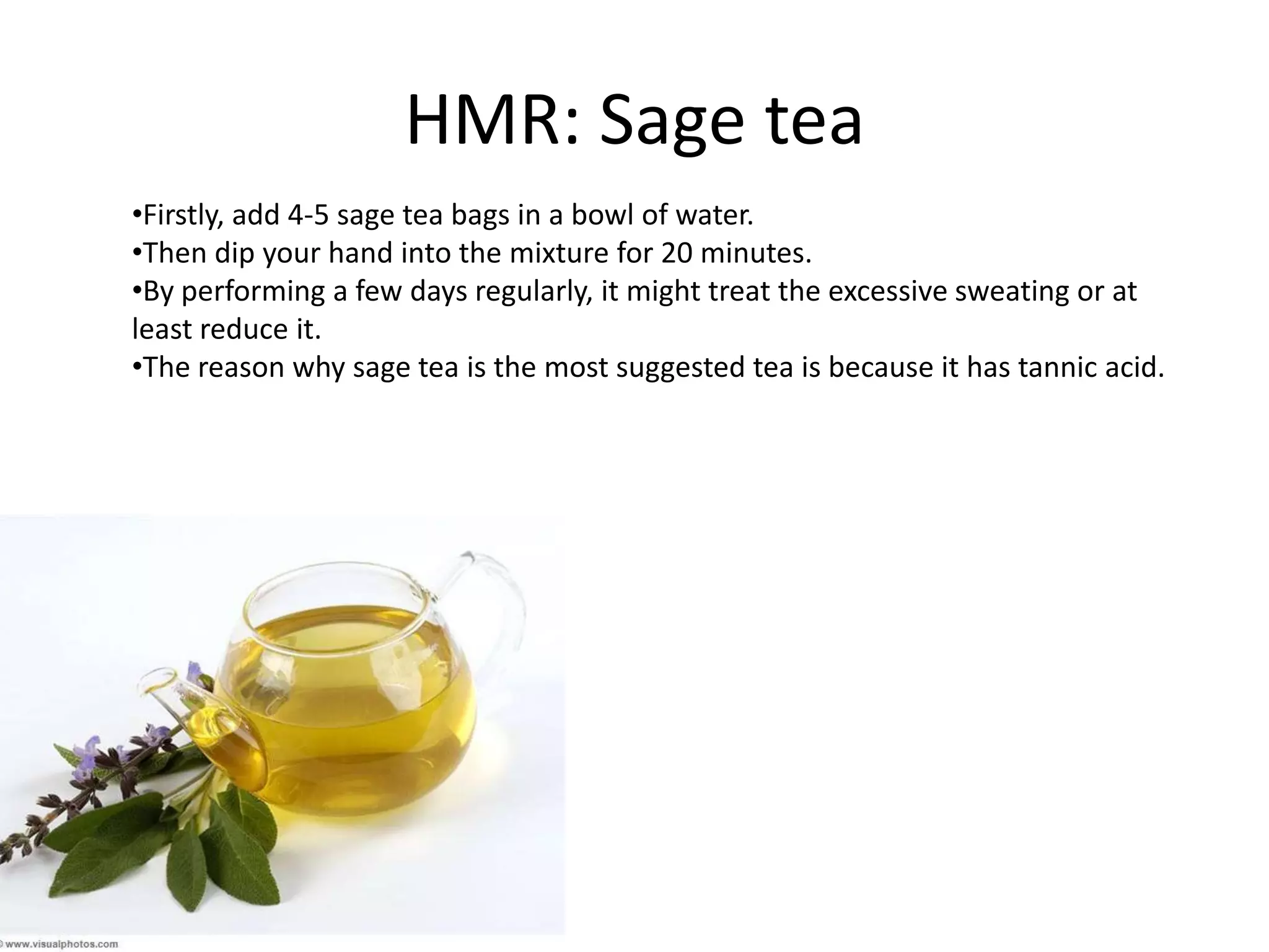 HMR: Sage tea
•Firstly, add 4-5 sage tea bags in a bowl of water.
•Then dip your hand into the mixture for 20 minutes.
•By performing a few days regularly, it might treat the excessive sweating or at
least reduce it.
•The reason why sage tea is the most suggested tea is because it has tannic acid.

 