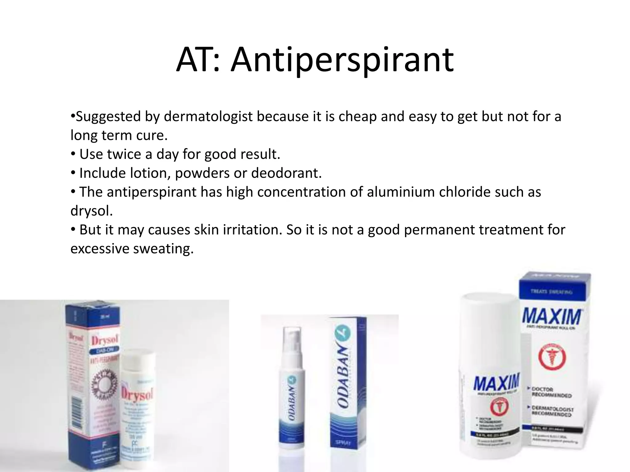 AT: Antiperspirant
•Suggested by dermatologist because it is cheap and easy to get but not for a
long term cure.
• Use twice a day for good result.
• Include lotion, powders or deodorant.
• The antiperspirant has high concentration of aluminium chloride such as
drysol.
• But it may causes skin irritation. So it is not a good permanent treatment for
excessive sweating.

 