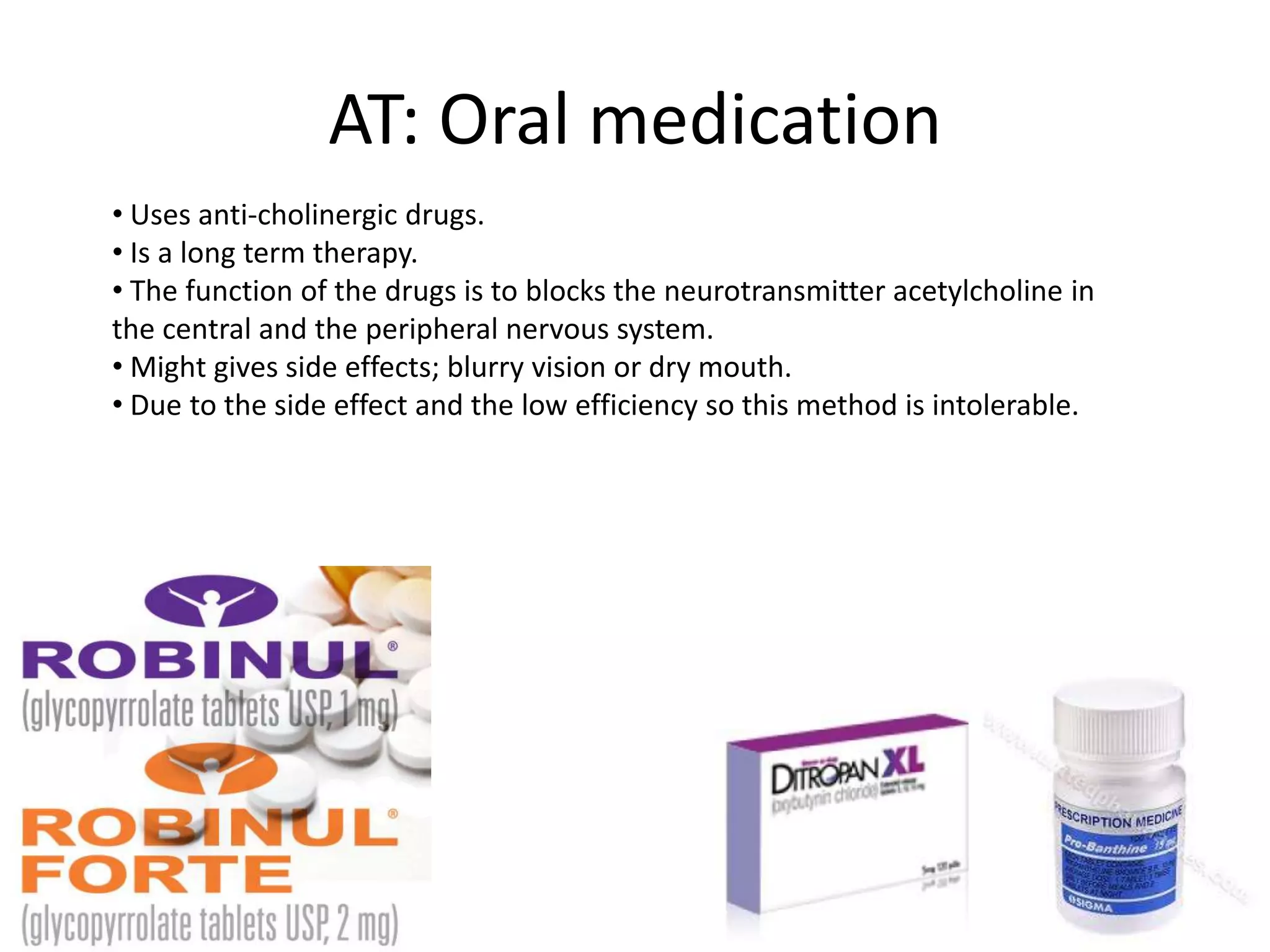 AT: Oral medication
• Uses anti-cholinergic drugs.
• Is a long term therapy.
• The function of the drugs is to blocks the neurotransmitter acetylcholine in
the central and the peripheral nervous system.
• Might gives side effects; blurry vision or dry mouth.
• Due to the side effect and the low efficiency so this method is intolerable.

 