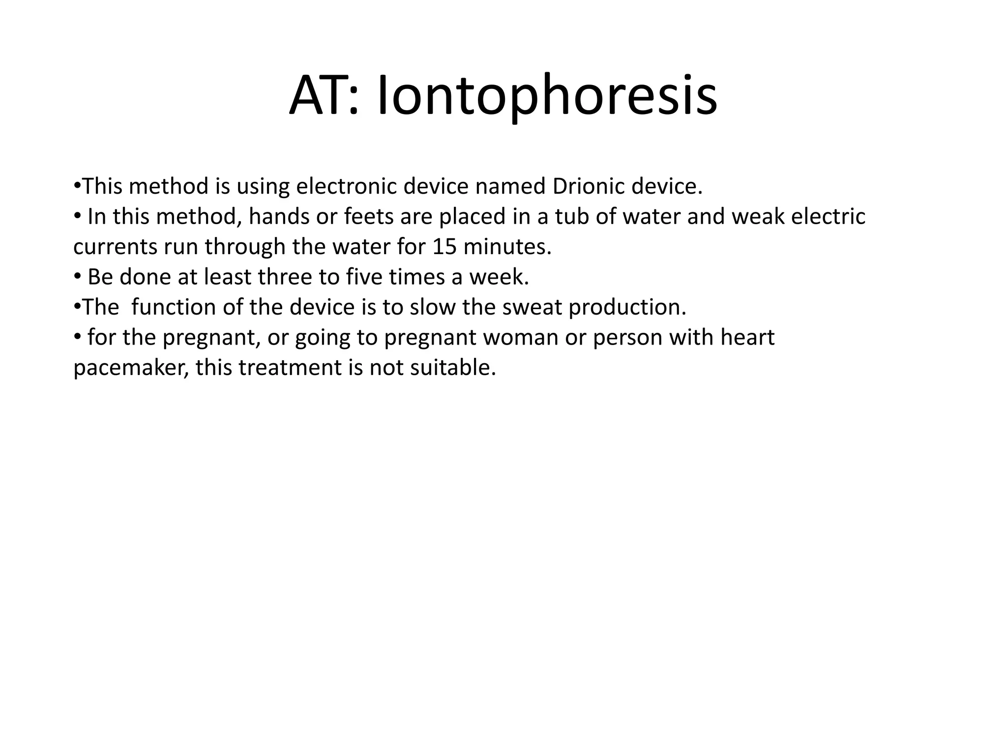 AT: Iontophoresis
•This method is using electronic device named Drionic device.
• In this method, hands or feets are placed in a tub of water and weak electric
currents run through the water for 15 minutes.
• Be done at least three to five times a week.
•The function of the device is to slow the sweat production.
• for the pregnant, or going to pregnant woman or person with heart
pacemaker, this treatment is not suitable.

 