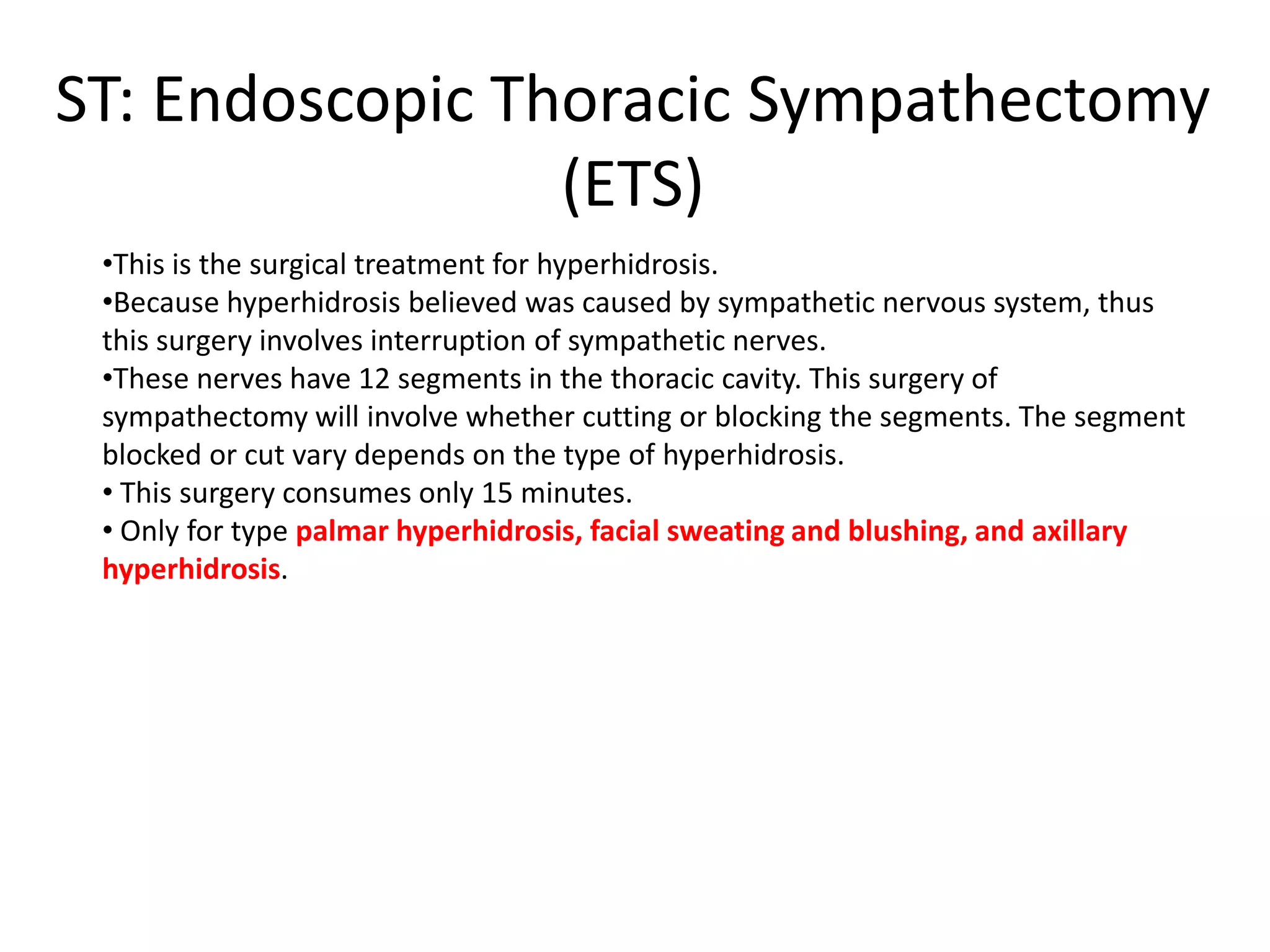 ST: Endoscopic Thoracic Sympathectomy
(ETS)
•This is the surgical treatment for hyperhidrosis.
•Because hyperhidrosis believed was caused by sympathetic nervous system, thus
this surgery involves interruption of sympathetic nerves.
•These nerves have 12 segments in the thoracic cavity. This surgery of
sympathectomy will involve whether cutting or blocking the segments. The segment
blocked or cut vary depends on the type of hyperhidrosis.
• This surgery consumes only 15 minutes.
• Only for type palmar hyperhidrosis, facial sweating and blushing, and axillary
hyperhidrosis.

 