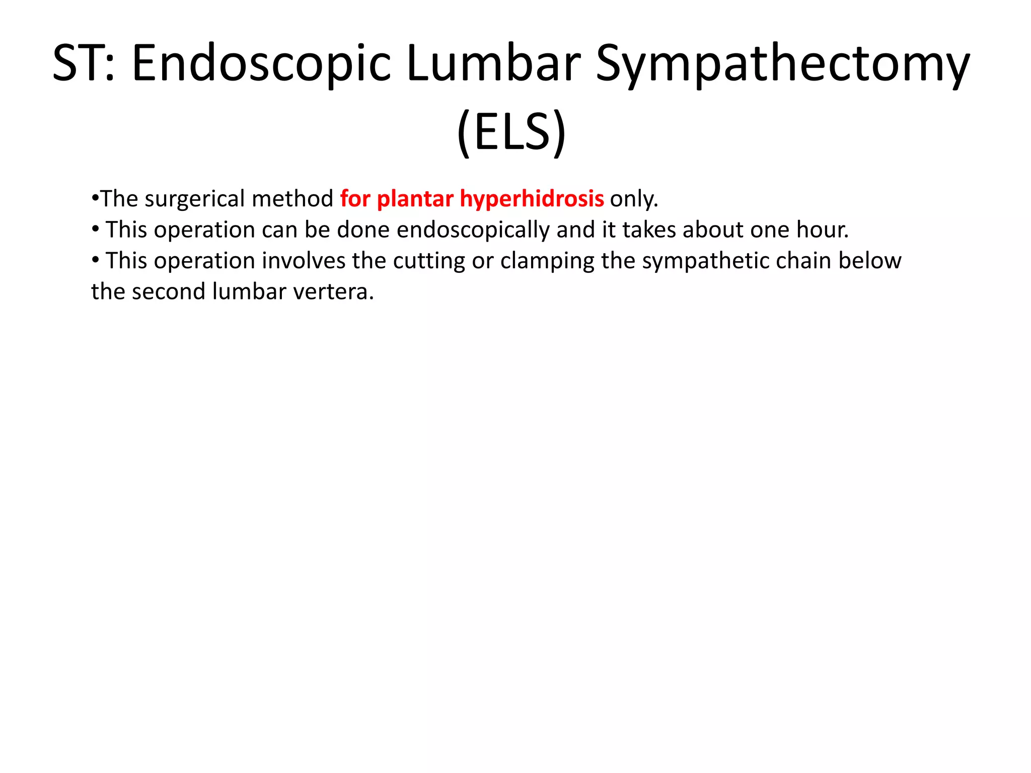 ST: Endoscopic Lumbar Sympathectomy
(ELS)
•The surgerical method for plantar hyperhidrosis only.
• This operation can be done endoscopically and it takes about one hour.
• This operation involves the cutting or clamping the sympathetic chain below
the second lumbar vertera.

 